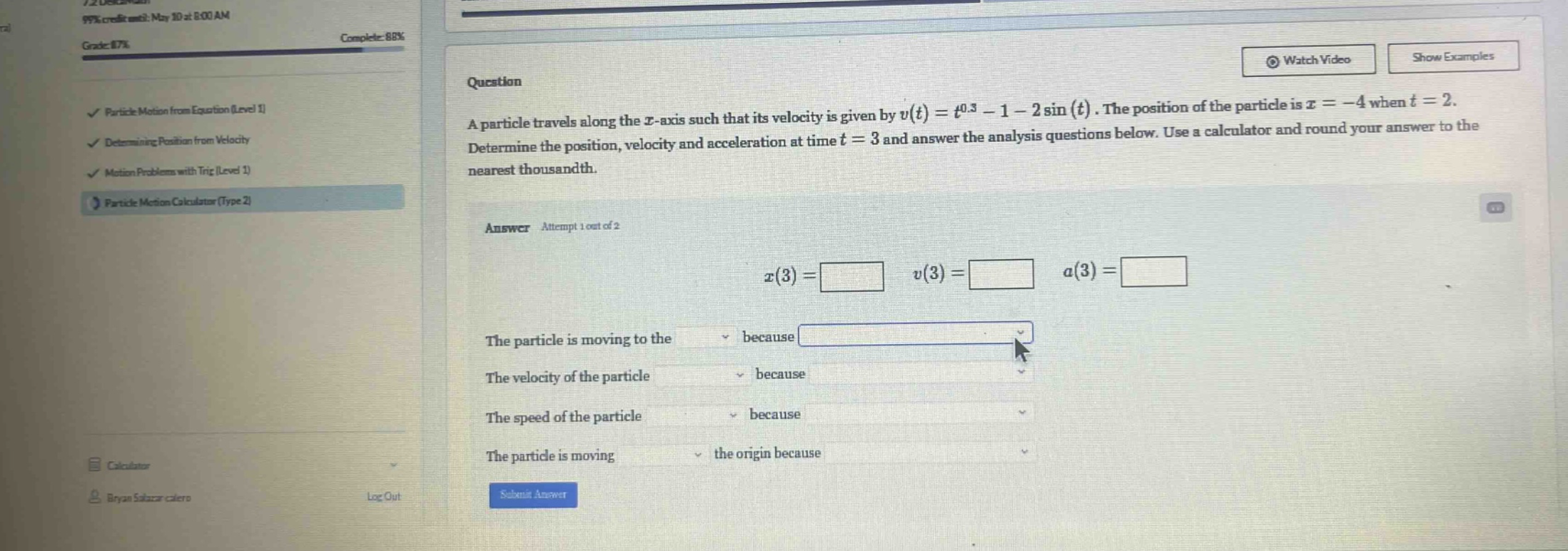 question a particle travels along the x - axis such that its velocity is given by v(t)=t^0.3 - 1 - 2sin(t). the position of the particle is x = - 4 when t = 2. determine the position, velocity and acceleration at time t = 3 and answer the analysis questions below. use a calculator and round your answer to the nearest thousandth. answer attempt 1 out of 2 x(3)= v(3)= a(3)= the particle is moving to the because the velocity of the particle because the speed of the particle because the particle is moving the origin because