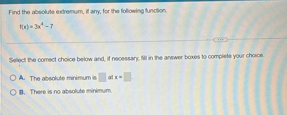 find the absolute extremum, if any, for the following function. f(x)=3x^4 - 7 select the correct choice below and, if necessary, fill in the answer boxes to complete your choice. a. the absolute minimum is at x = b. there is no absolute minimum.