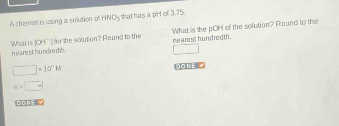 a chemist is using a solution of hno3 that has a ph of 3.75. what is oh- for the solution? round to the nearest hundredth. × 10^n m n = what is the poh of the solution? round to the nearest hundredth.
