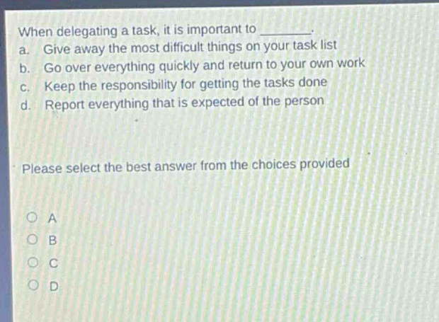 when delegating a task, it is important to ________. a. give away the most difficult things on your task list b. go over everything quickly and return to your own work c. keep the responsibility for getting the tasks done d. report everything that is expected of the person please select the best answer from the choices provided o a o b o c o d