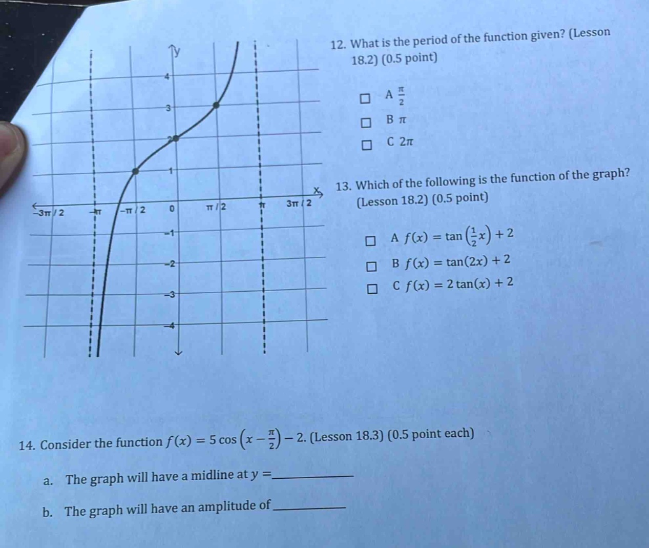 12. what is the period of the function given? (lesson 18.2) (0.5 point) a π/2 b π c 2π 13. which of the following is the function of the graph? (lesson 18.2) (0.5 point) a f(x)=tan(1/2 x)+2 b f(x)=tan(2x)+2 c f(x)=2tan(x)+2 14. consider the function f(x)=5cos(x - π/2)-2. (lesson 18.3) (0.5 point each) a. the graph will have a mid - line at y = __________ b. the graph will have an amplitude of __________