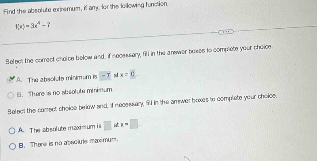 find the absolute extremum, if any, for the following function. f(x)=3x^4 - 7 select the correct choice below and, if necessary, fill in the answer boxes to complete your choice. a. the absolute minimum is -7 at x = 0. b. there is no absolute minimum. select the correct choice below and, if necessary, fill in the answer boxes to complete your choice. a. the absolute maximum is at x =. b. there is no absolute maximum.