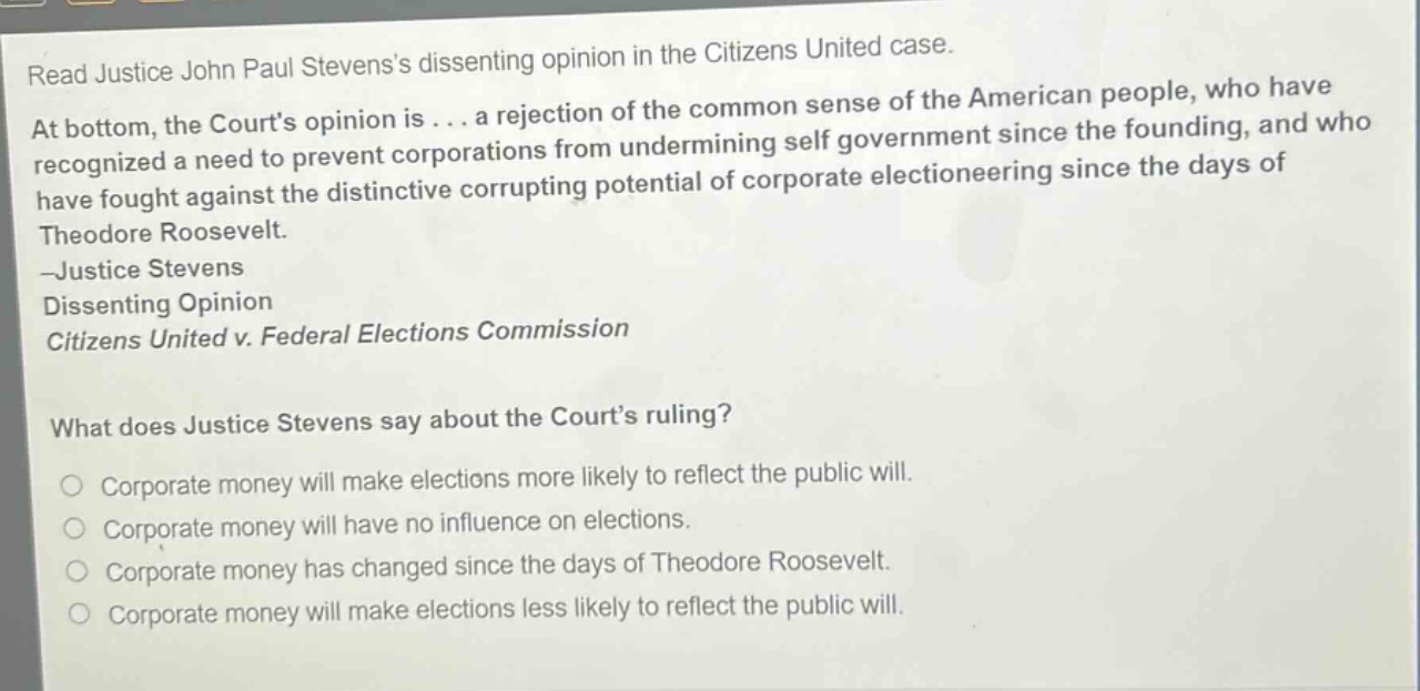 read justice john paul stevenss dissenting opinion in the citizens united case. at bottom, the courts opinion is... a rejection of the common sense of the american people, who have recognized a need to prevent corporations from undermining self - government since the founding, and who have fought against the distinctive corrupting potential of corporate electioneering since the days of theodore roosevelt. - justice stevens dissenting opinion citizens united v. federal elections commission what does justice stevens say about the courts ruling? corporate money will make elections more likely to reflect the public will. corporate money will have no influence on elections. corporate money has changed since the days of theodore roosevelt. corporate money will make elections less likely to reflect the public will.