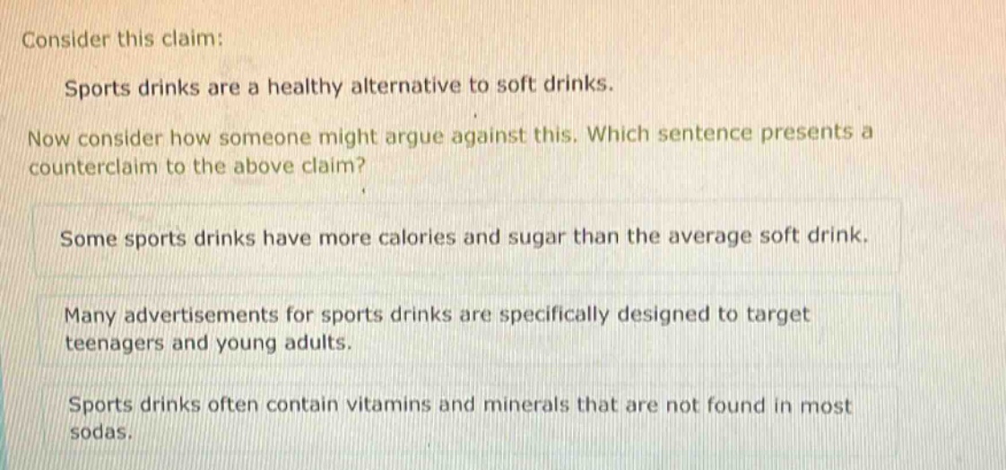 consider this claim: sports drinks are a healthy alternative to soft drinks. now consider how someone might argue against this. which sentence presents a counter - claim to the above claim? some sports drinks have more calories and sugar than the average soft drink. many advertisements for sports drinks are specifically designed to target teenagers and young adults. sports drinks often contain vitamins and minerals that are not found in most sodas.