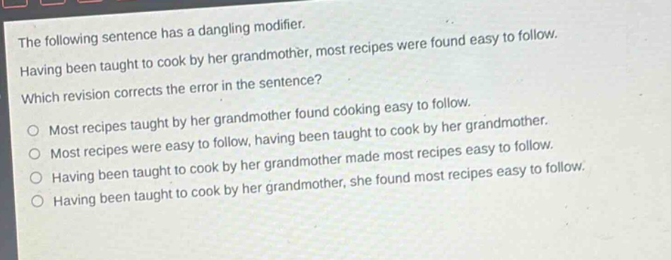 the following sentence has a dangling modifier. having been taught to cook by her grandmother, most recipes were found easy to follow. which revision corrects the error in the sentence? most recipes taught by her grandmother found cooking easy to follow. most recipes were easy to follow, having been taught to cook by her grandmother. having been taught to cook by her grandmother made most recipes easy to follow. having been taught to cook by her grandmother, she found most recipes easy to follow.