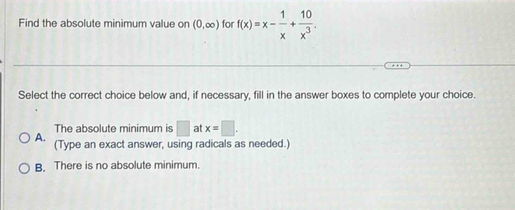find the absolute minimum value on (0,∞) for f(x)=x - 1/x + 10/x³. select the correct choice below and, if necessary, fill in the answer boxes to complete your choice. a. the absolute minimum is at x = . (type an exact answer, using radicals as needed.) b. there is no absolute minimum.