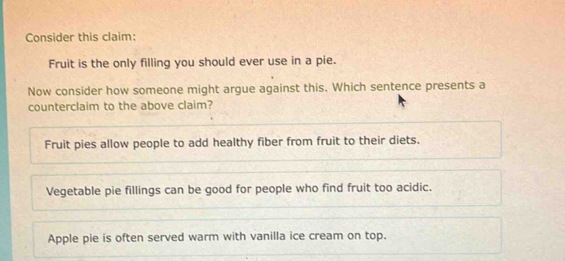 consider this claim: fruit is the only filling you should ever use in a pie. now consider how someone might argue against this. which sentence presents a counter - claim to the above claim? fruit pies allow people to add healthy fiber from fruit to their diets. vegetable pie fillings can be good for people who find fruit too acidic. apple pie is often served warm with vanilla ice cream on top.