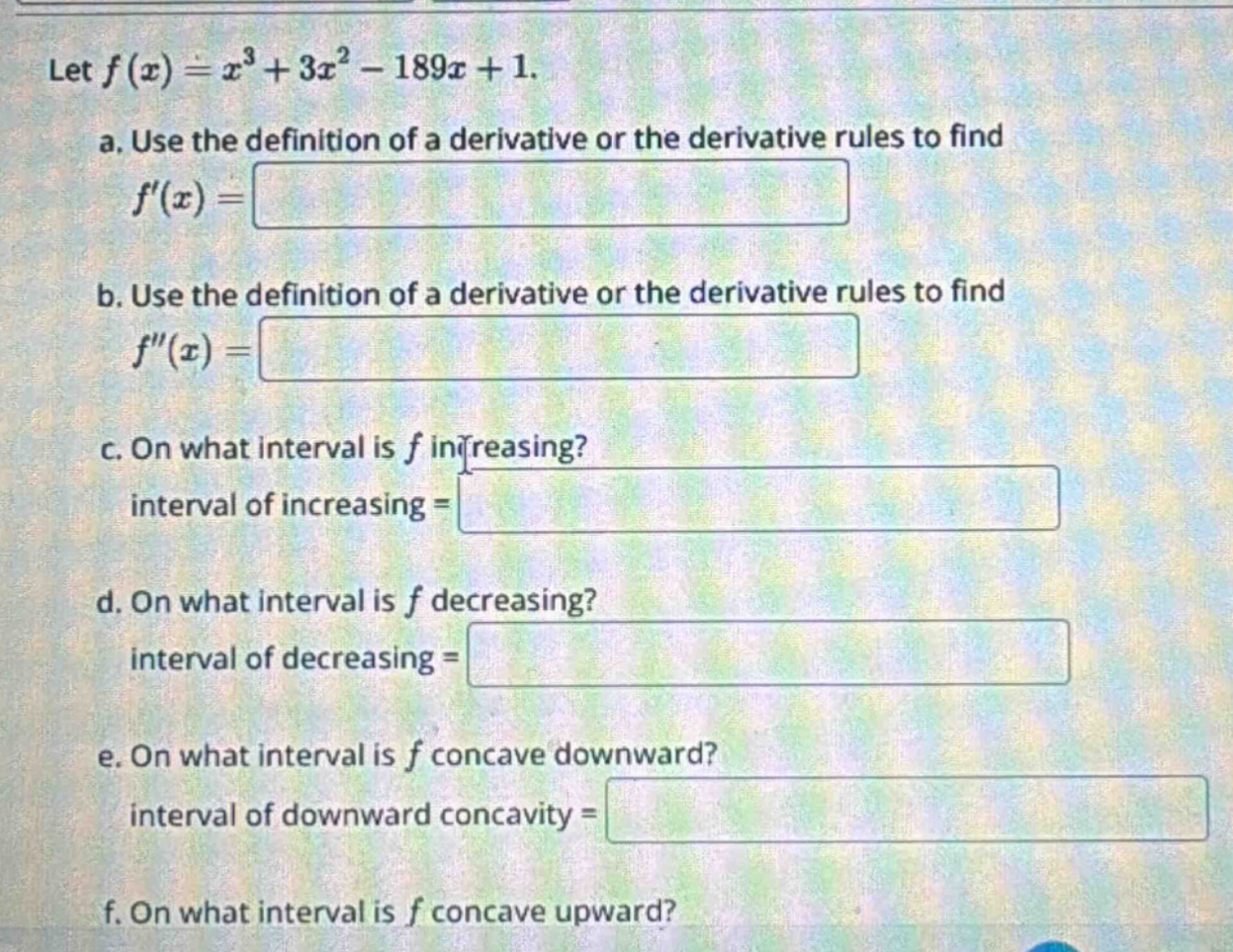 let f(x)=x³ + 3x² - 189x + 1. a. use the definition of a derivative or the derivative rules to find f(x)= b. use the definition of a derivative or the derivative rules to find f(x)= c. on what interval is f increasing? interval of increasing = d. on what interval is f decreasing? interval of decreasing = e. on what interval is f concave downward? interval of downward concavity = f. on what interval is f concave upward?