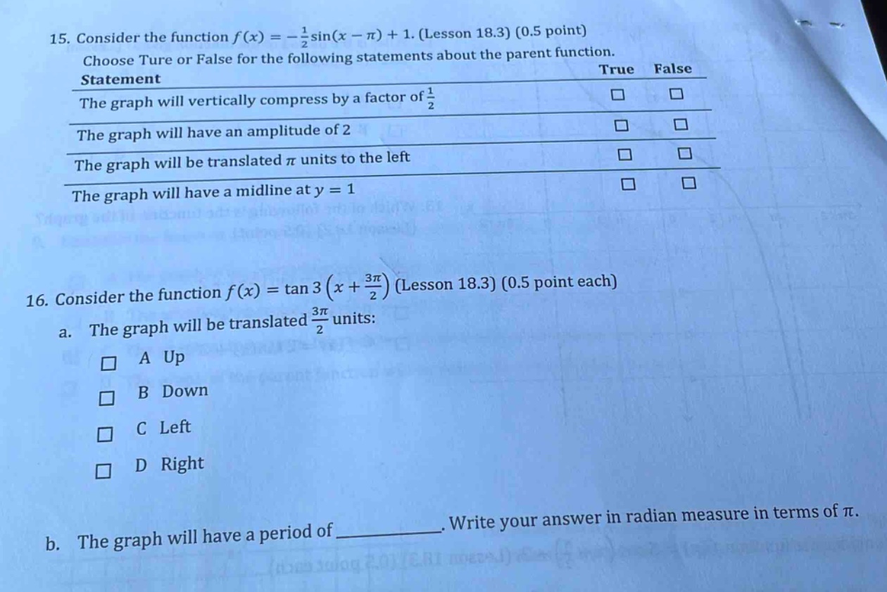 15. consider the function f(x)= -1/2 sin(x - π)+1. (lesson 18.3) (0.5 point) choose true or false for the following statements about the parent function. statement true false the graph will vertically compress by a factor of 1/2 □ □ the graph will have an amplitude of 2 □ □ the graph will be translated π units to the left □ □ the graph will have a mid - line at y = 1 □ □ 16. consider the function f(x)=tan3(x + 3π/2) (lesson 18.3) (0.5 point each) a. the graph will be translated 3π/2 units: □ a up □ b down □ c left □ d right b. the graph will have a period of __________. write your answer in radian measure in terms of π.