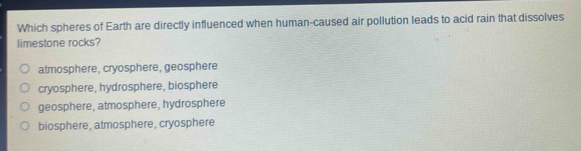 which spheres of earth are directly influenced when human - caused air pollution leads to acid rain that dissolves limestone rocks?\natmosphere, cryosphere, geosphere\ncryosphere, hydrosphere, biosphere\ngeosphere, atmosphere, hydrosphere\nbiosphere, atmosphere, cryosphere