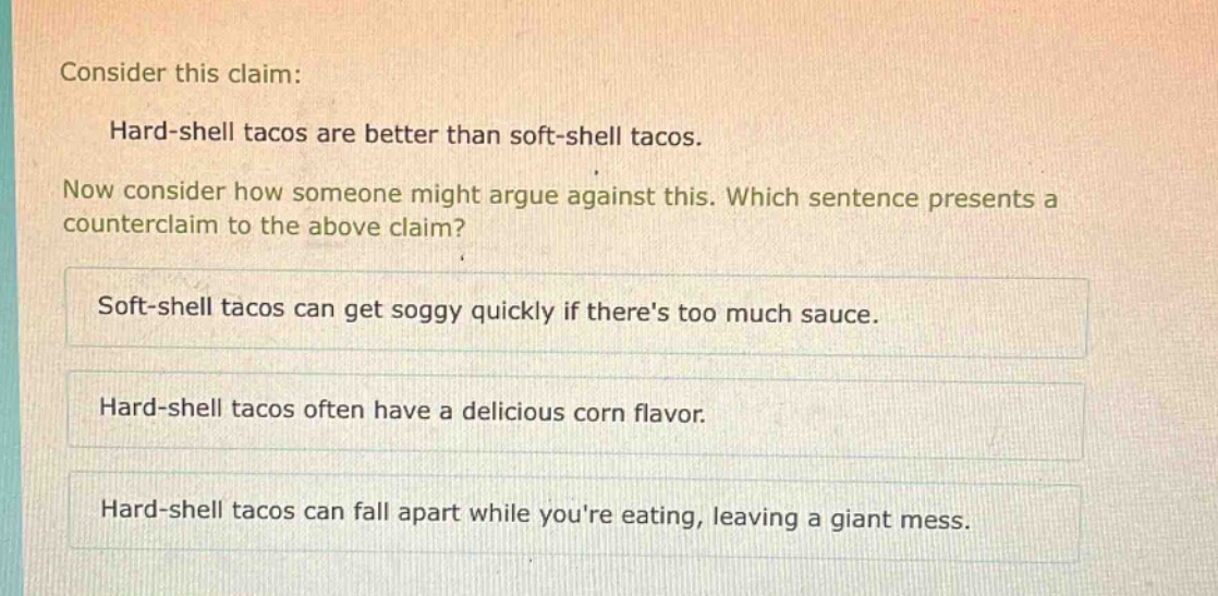 consider this claim: hard - shell tacos are better than soft - shell tacos. now consider how someone might argue against this. which sentence presents a counterclaim to the above claim? soft - shell tacos can get soggy quickly if theres too much sauce. hard - shell tacos often have a delicious corn flavor. hard - shell tacos can fall apart while youre eating, leaving a giant mess.