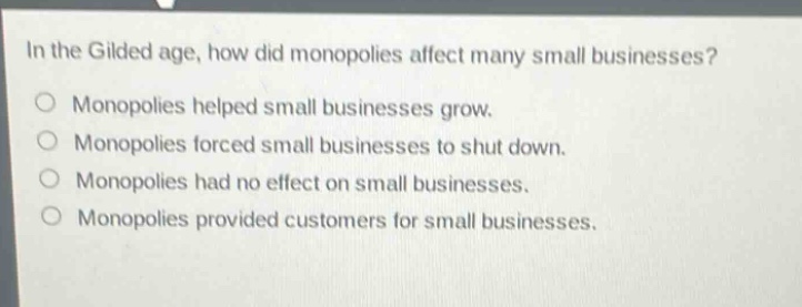 in the gilded age, how did monopolies affect many small businesses?\nmonopolies helped small businesses grow.\nmonopolies forced small businesses to shut down.\nmonopolies had no effect on small businesses.\nmonopolies provided customers for small businesses.