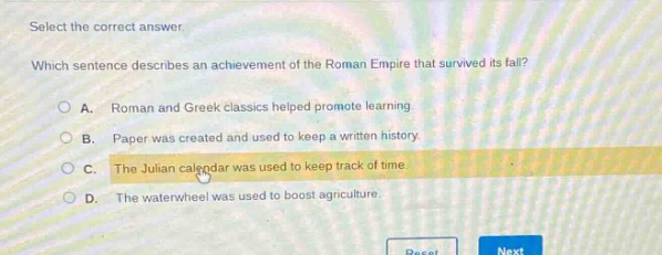 select the correct answer. which sentence describes an achievement of the roman empire that survived its fall? a. roman and greek classics helped promote learning. b. paper was created and used to keep a written history. c. the julian calendar was used to keep track of time. d. the waterwheel was used to boost agriculture.