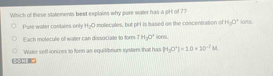 which of these statements best explains why pure water has a ph of 7? pure water contains only h2o molecules, but ph is based on the concentration of h3o+ ions. each molecule of water can dissociate to form 7 h3o+ ions. water self - ionizes to form an equilibrium system that has h3o+=1.0×10−7 m.