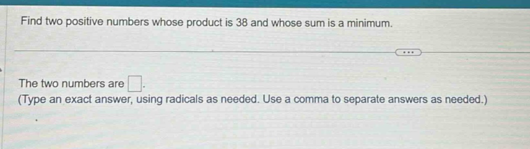 find two positive numbers whose product is 38 and whose sum is a minimum. the two numbers are . (type an exact answer, using radicals as needed. use a comma to separate answers as needed.)