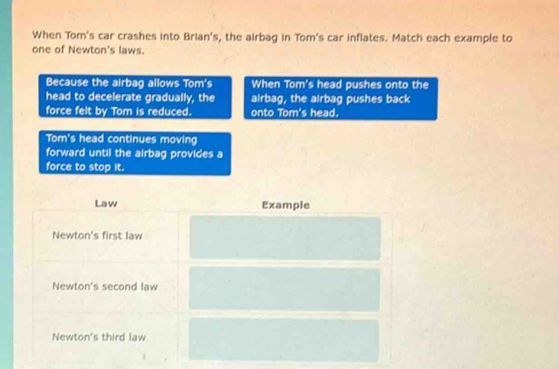 when toms car crashes into brians, the airbag in toms car inflates. match each example to one of newtons laws. because the airbag allows toms head to decelerate gradually, the force felt by tom is reduced. when toms head pushes onto the airbag, the airbag pushes back onto toms head. toms head continues moving forward until the airbag provides a force to stop it. law example newtons first law newtons second law newtons third law