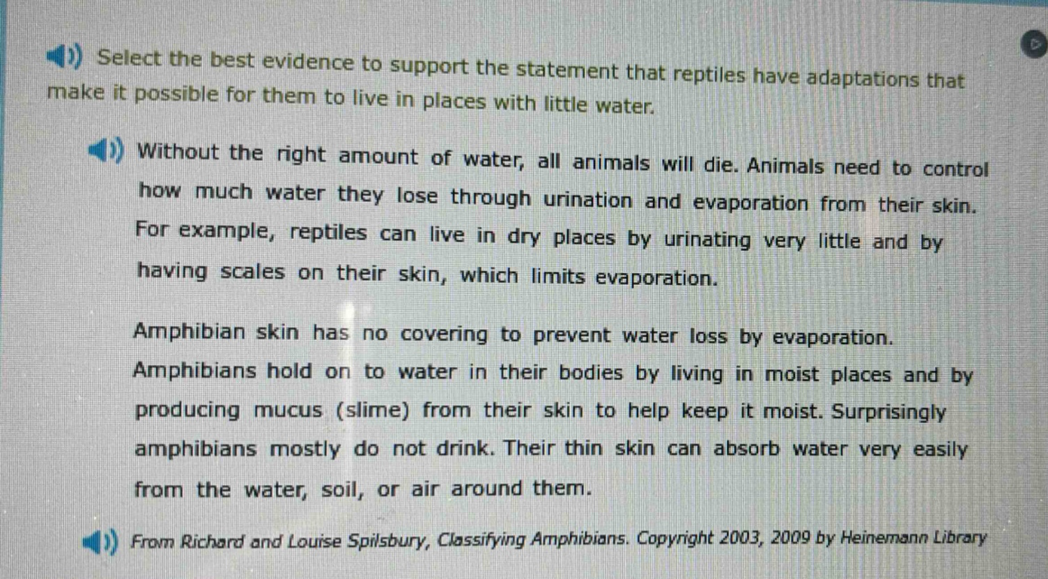 select the best evidence to support the statement that reptiles have adaptations that make it possible for them to live in places with little water. without the right amount of water, all animals will die. animals need to control how much water they lose through urination and evaporation from their skin. for example, reptiles can live in dry places by urinating very little and by having scales on their skin, which limits evaporation. amphibian skin has no covering to prevent water loss by evaporation. amphibians hold on to water in their bodies by living in moist places and by producing mucus (slime) from their skin to help keep it moist. surprisingly amphibians mostly do not drink. their thin skin can absorb water very easily from the water, soil, or air around them. from richard and louise spilsbury, classifying amphibians. copyright 2003, 2009 by heinemann library