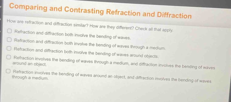 comparing and contrasting refraction and diffraction\nhow are refraction and diffraction similar? how are they different? check all that apply.\nrefraction and diffraction both involve the bending of waves.\nrefraction and diffraction both involve the bending of waves through a medium.\nrefraction and diffraction both involve the bending of waves around objects.\nrefraction involves the bending of waves through a medium, and diffraction involves the bending of waves around an object.\nrefraction involves the bending of waves around an object, and diffraction involves the bending of waves through a medium.