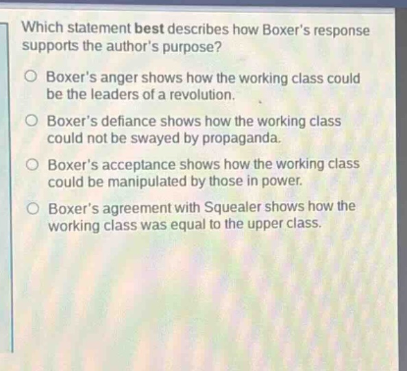 which statement best describes how boxers response supports the authors purpose? boxers anger shows how the working class could be the leaders of a revolution. boxers defiance shows how the working class could not be swayed by propaganda. boxers acceptance shows how the working class could be manipulated by those in power. boxers agreement with squealer shows how the working class was equal to the upper class.