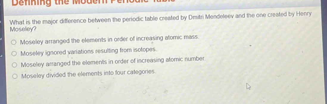 what is the major difference between the periodic table created by dmitri mendeleev and the one created by henry moseley? moseley arranged the elements in order of increasing atomic mass. moseley ignored variations resulting from isotopes. moseley arranged the elements in order of increasing atomic number. moseley divided the elements into four categories.