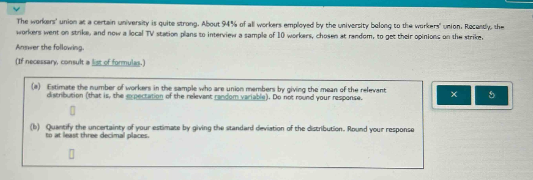 the workers union at a certain university is quite strong. about 94% of all workers employed by the university belong to the workers union. recently, the workers went on strike, and now a local tv station plans to interview a sample of 10 workers, chosen at random, to get their opinions on the strike. answer the following. (if necessary, consult a list of formulas.) (a) estimate the number of workers in the sample who are union members by giving the mean of the relevant distribution (that is, the expectation of the relevant random variable). do not round your response. (b) quantify the uncertainty of your estimate by giving the standard deviation of the distribution. round your response to at least three decimal places.