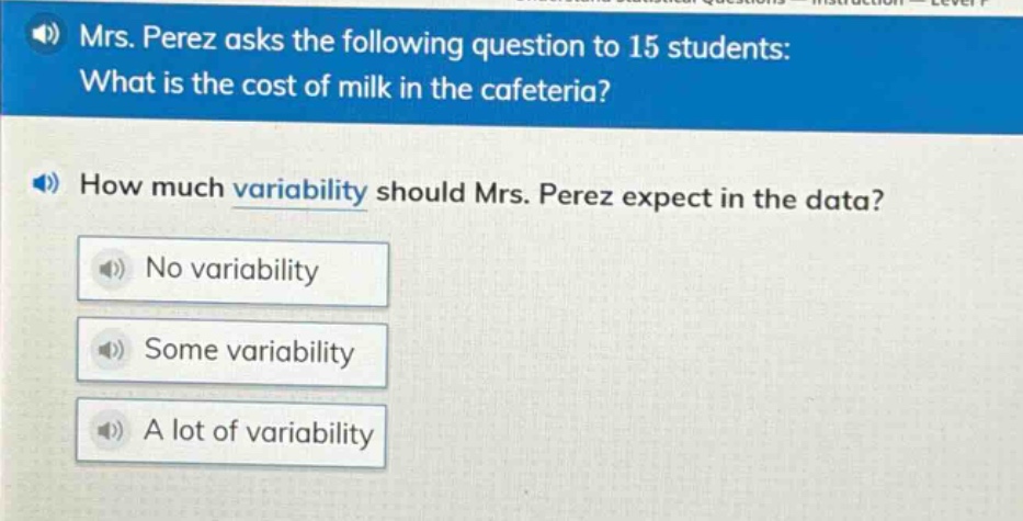 mrs. perez asks the following question to 15 students: what is the cost of milk in the cafeteria? how much variability should mrs. perez expect in the data? no variability some variability a lot of variability