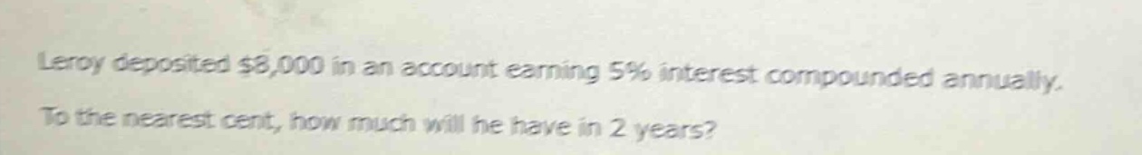 leroy deposited $8,000 in an account earning 5% interest compounded annually. to the nearest cent, how much will he have in 2 years?