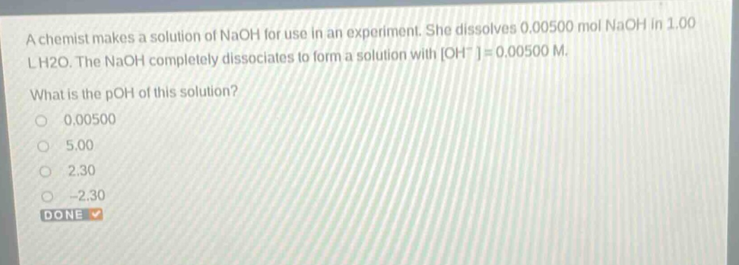 a chemist makes a solution of naoh for use in an experiment. she dissolves 0.00500 mol naoh in 1.00 l h2o. the naoh completely dissociates to form a solution with oh-=0.00500 m. what is the poh of this solution? 0.00500 5.00 2.30 -2.30 done
