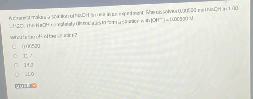 a chemist makes a solution of naoh for use in an experiment. she dissolves 0.00500 mol naoh in 1.00 l h2o. the naoh completely dissociates to form a solution with oh-=0.00500 m. what is the ph of the solution? 0.00500 11.7 14.0 11.0 done