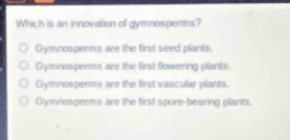 which is an innovation of gymnosperms?\ngymnosperms are the first seed plants.\ngymnosperms are the first flowering plants.\ngymnosperms are the first vascular plants.\ngymnosperms are the first spore - bearing plants.