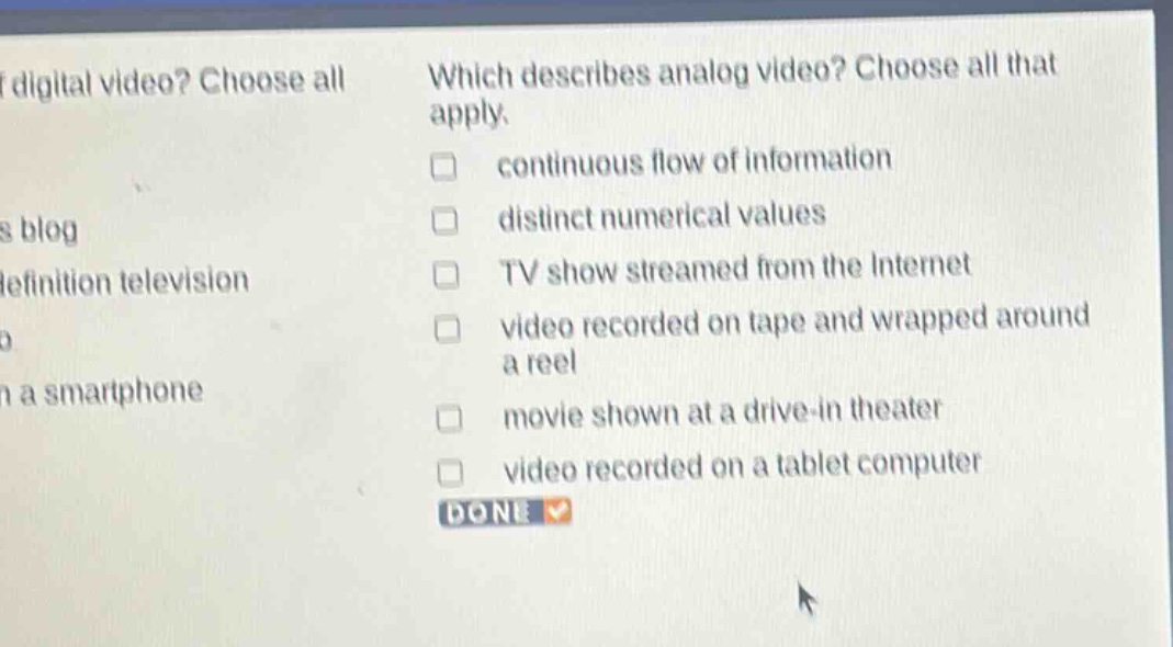 which describes analog video? choose all that apply. continuous flow of information distinct numerical values tv show streamed from the internet video recorded on tape and wrapped around a reel movie shown at a drive - in theater video recorded on a tablet computer done