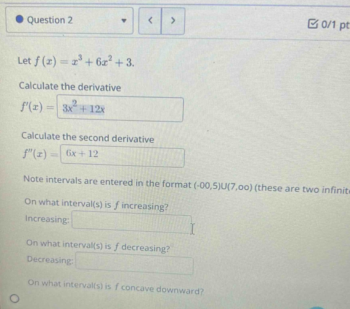 question 2\nlet f(x)=x³ + 6x²+3.\ncalculate the derivative\nf(x)=3x² + 12x\ncalculate the second derivative\nf(x)=6x + 12\nnote intervals are entered in the format (-00,5)u(7,00) (these are two infinite intervals)\non what interval(s) is f increasing?\nincreasing:\non what interval(s) is f decreasing?\ndecreasing:\non what interval(s) is f concave downward?
