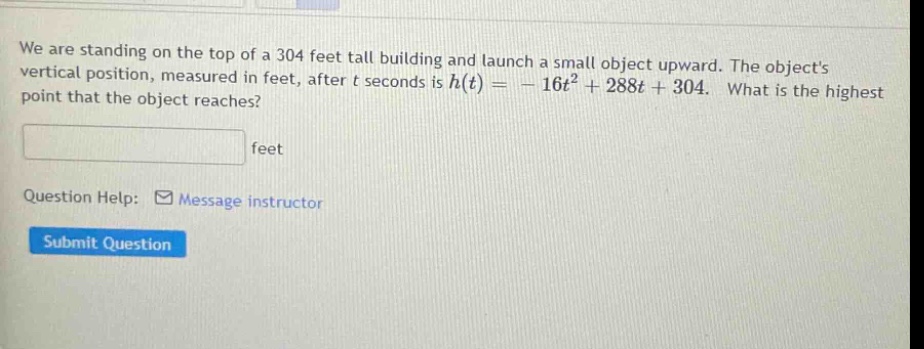 we are standing on the top of a 304 feet tall building and launch a small object upward. the objects vertical position, measured in feet, after t seconds is h(t)= - 16t² + 288t + 304. what is the highest point that the object reaches? feet question help: message instructor submit question