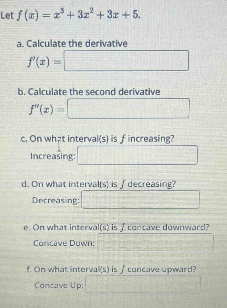 let f(x)=x^3 + 3x^2+3x + 5. a. calculate the derivative f(x)= b. calculate the second derivative f(x)= c. on what interval(s) is f increasing? increasing: d. on what interval(s) is f decreasing? decreasing: e. on what interval(s) is f concave downward? concave down: f. on what interval(s) is f concave upward? concave up:
