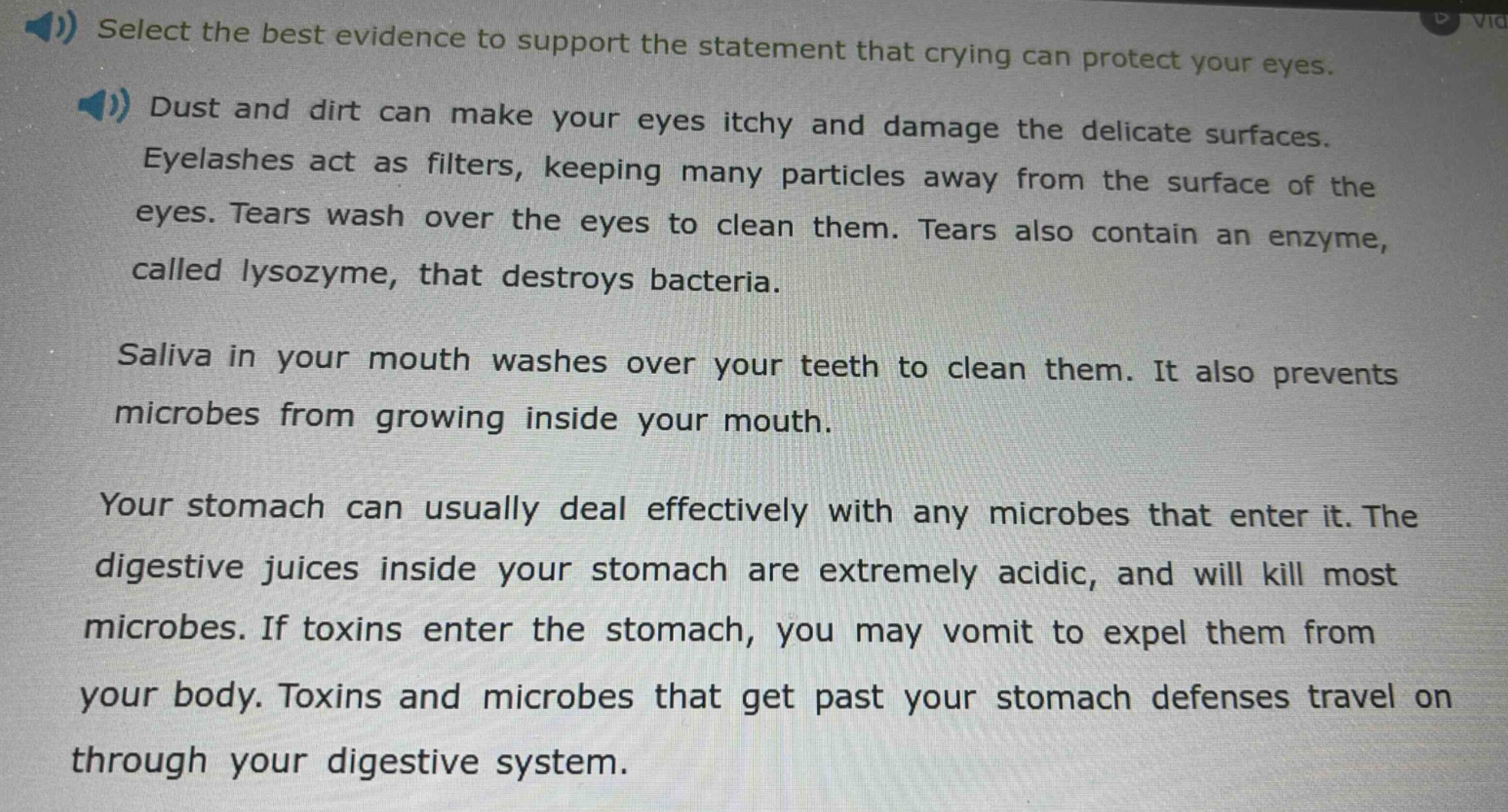 select the best evidence to support the statement that crying can protect your eyes. dust and dirt can make your eyes itchy and damage the delicate surfaces. eyelashes act as filters, keeping many particles away from the surface of the eyes. tears wash over the eyes to clean them. tears also contain an enzyme, called lysozyme, that destroys bacteria. saliva in your mouth washes over your teeth to clean them. it also prevents microbes from growing inside your mouth. your stomach can usually deal effectively with any microbes that enter it. the digestive juices inside your stomach are extremely acidic, and will kill most microbes. if toxins enter the stomach, you may vomit to expel them from your body. toxins and microbes that get past your stomach defenses travel on through your digestive system.