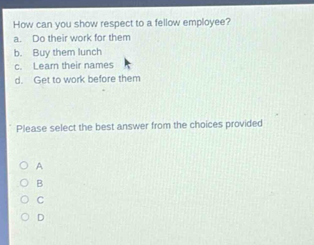 how can you show respect to a fellow employee? a. do their work for them b. buy them lunch c. learn their names d. get to work before them please select the best answer from the choices provided