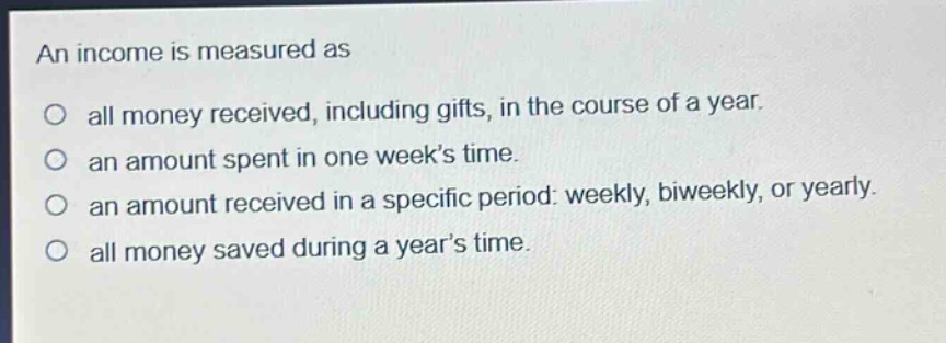 an income is measured as\no all money received, including gifts, in the course of a year.\no an amount spent in one week’s time.\no an amount received in a specific period: weekly, biweekly, or yearly.\no all money saved during a year’s time.