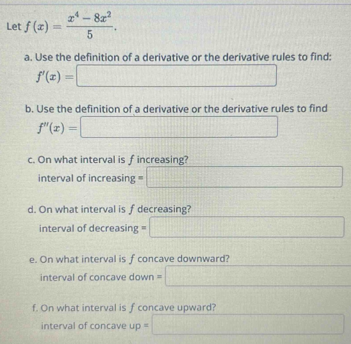let f(x)=(x^4 - 8x^2)/5. a. use the definition of a derivative or the derivative rules to find: f(x)= b. use the definition of a derivative or the derivative rules to find f(x)= c. on what interval is f increasing? interval of increasing = d. on what interval is f decreasing? interval of decreasing = e. on what interval is f concave downward? interval of concave down = f. on what interval is f concave upward? interval of concave up =