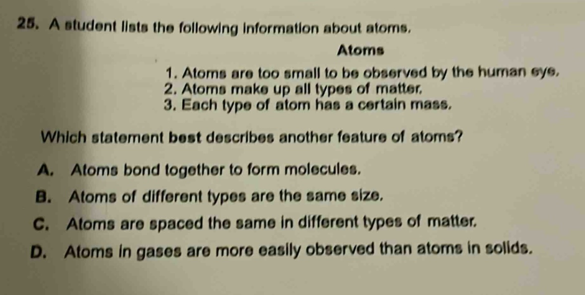25. a student lists the following information about atoms. atoms 1. atoms are too small to be observed by the human eye. 2. atoms make up all types of matter. 3. each type of atom has a certain mass. which statement best describes another feature of atoms? a. atoms bond together to form molecules. b. atoms of different types are the same size. c. atoms are spaced the same in different types of matter. d. atoms in gases are more easily observed than atoms in solids.