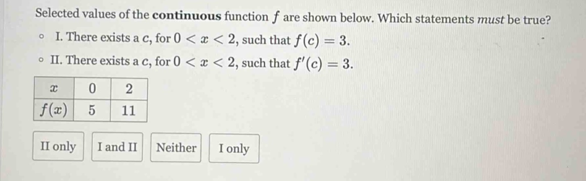 selected values of the continuous function f are shown below. which statements must be true? o i. there exists a c, for 0 < x < 2, such that f(c) = 3. o ii. there exists a c, for 0 < x < 2, such that f(c) = 3. x 0 2 f(x) 5 11 ii only i and ii neither i only