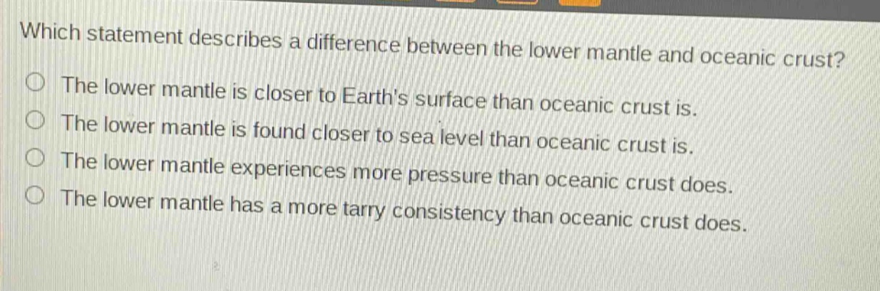 which statement describes a difference between the lower mantle and oceanic crust? the lower mantle is closer to earths surface than oceanic crust is. the lower mantle is found closer to sea level than oceanic crust is. the lower mantle experiences more pressure than oceanic crust does. the lower mantle has a more tarry consistency than oceanic crust does.