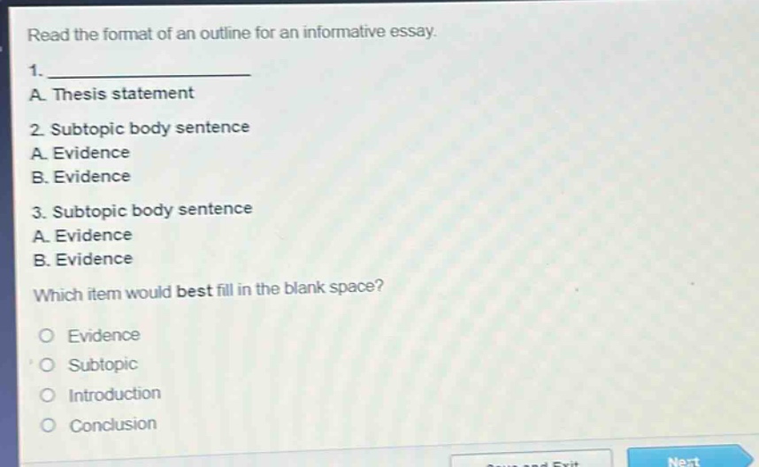 read the format of an outline for an informative essay. 1. ______________ a. thesis statement 2. subtopic body sentence a. evidence b. evidence 3. subtopic body sentence a. evidence b. evidence which item would best fill in the blank space? evidence subtopic introduction conclusion