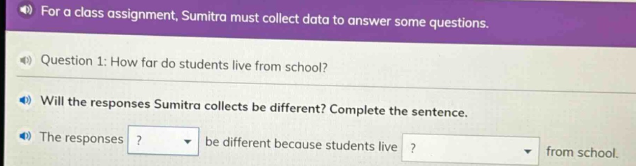 for a class assignment, sumitra must collect data to answer some questions. question 1: how far do students live from school? will the responses sumitra collects be different? complete the sentence. the responses? be different because students live? from school.
