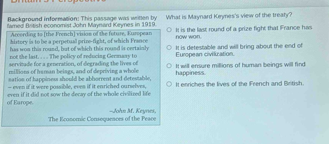 background information: this passage was written by famed british economist john maynard keynes in 1919. according to the french vision of the future, european history is to be a perpetual prize - fight, of which france has won this round, but of which this round is certainly not the last.... the policy of reducing germany to servitude for a generation, of degrading the lives of millions of human beings, and of depriving a whole nation of happiness should be abhorrent and detestable, - even if it were possible, even if it enriched ourselves, even if it did not sow the decay of the whole civilized life of europe. - john m. keynes, the economic consequences of the peace what is maynard keyness view of the treaty? it is the last round of a prize fight that france has now won. it is detestable and will bring about the end of european civilization. it will ensure millions of human beings will find happiness. it enriches the lives of the french and british.