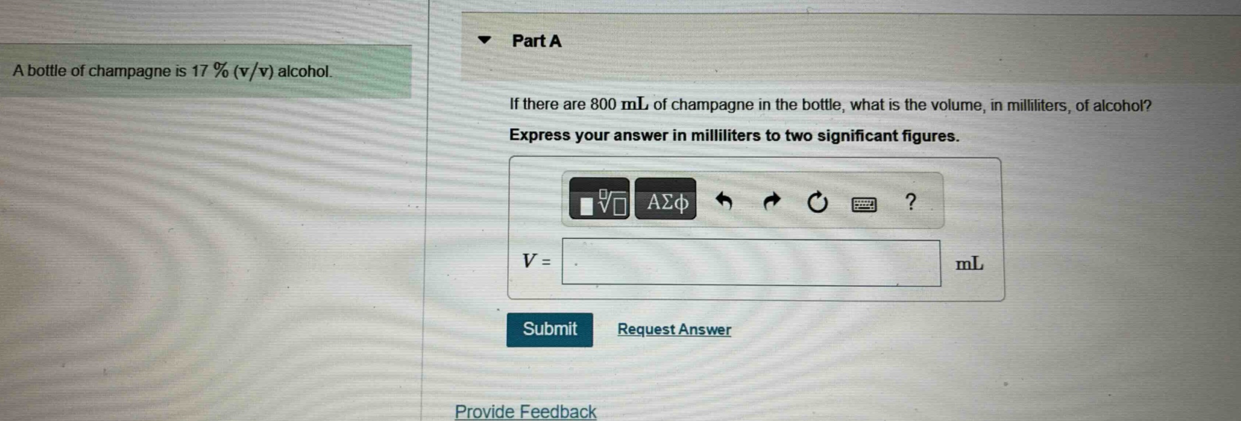 a bottle of champagne is 17 % (v/v) alcohol. part a if there are 800 ml of champagne in the bottle, what is the volume, in milliliters, of alcohol? express your answer in milliliters to two significant figures. v = ml