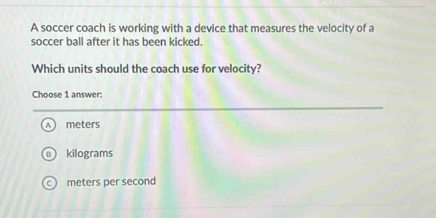 a soccer coach is working with a device that measures the velocity of a soccer ball after it has been kicked. which units should the coach use for velocity? choose 1 answer: a meters b kilograms c meters per second