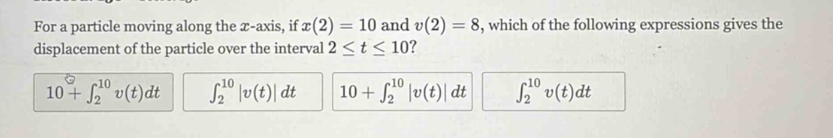 for a particle moving along the x - axis, if x(2)=10 and v(2)=8, which of the following expressions gives the displacement of the particle over the interval 2 ≤ t ≤ 10? 10+∫₂¹⁰ v(t)dt ∫₂¹⁰ |v(t)|dt 10+∫₂¹⁰ |v(t)|dt ∫₂¹⁰ v(t)dt