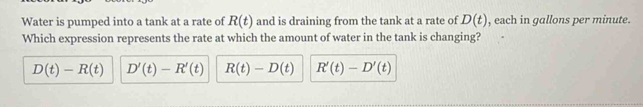 water is pumped into a tank at a rate of r(t) and is draining from the tank at a rate of d(t), each in gallons per minute. which expression represents the rate at which the amount of water in the tank is changing? d(t) - r(t) d(t) - r(t) r(t) - d(t) r(t) - d(t)