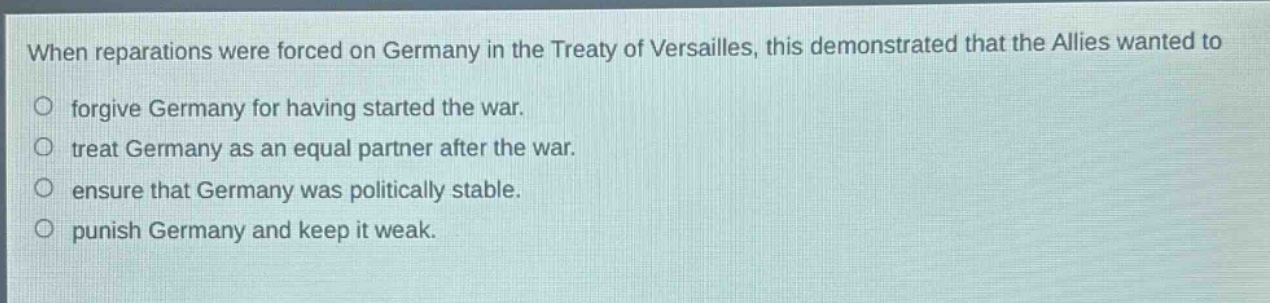 when reparations were forced on germany in the treaty of versailles, this demonstrated that the allies wanted to\no forgive germany for having started the war.\no treat germany as an equal partner after the war.\no ensure that germany was politically stable.\no punish germany and keep it weak.