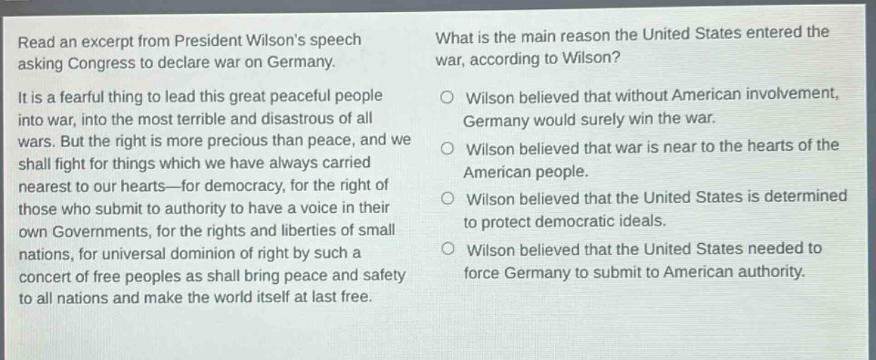 read an excerpt from president wilsons speech asking congress to declare war on germany. it is a fearful thing to lead this great peaceful people into war, into the most terrible and disastrous of all wars. but the right is more precious than peace, and we shall fight for things which we have always carried nearest to our hearts—for democracy, for the right of those who submit to authority to have a voice in their own governments, for the rights and liberties of small nations, for universal dominion of right by such a concert of free peoples as shall bring peace and safety to all nations and make the world itself at last free. what is the main reason the united states entered the war, according to wilson? wilson believed that without american involvement, germany would surely win the war. wilson believed that war is near to the hearts of the american people. wilson believed that the united states is determined to protect democratic ideals. wilson believed that the united states needed to force germany to submit to american authority.